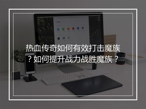 热血传奇如何有效打击魔族？如何提升战力战胜魔族？