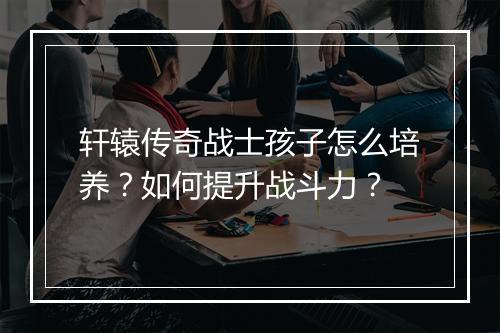 轩辕传奇战士孩子怎么培养？如何提升战斗力？