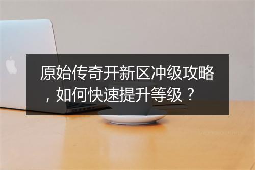 原始传奇开新区冲级攻略，如何快速提升等级？