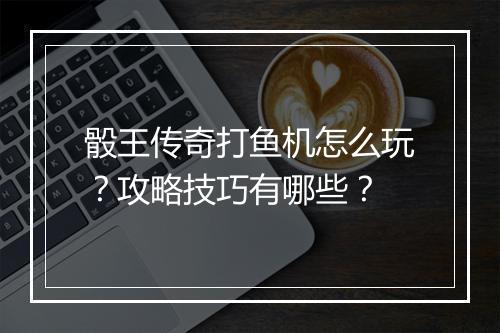 骰王传奇打鱼机怎么玩？攻略技巧有哪些？