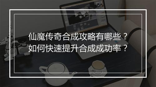 仙魔传奇合成攻略有哪些？如何快速提升合成成功率？