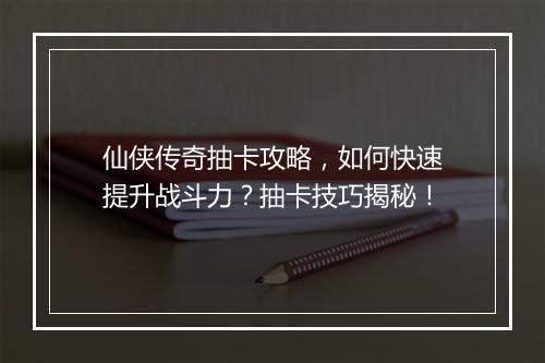 仙侠传奇抽卡攻略，如何快速提升战斗力？抽卡技巧揭秘！