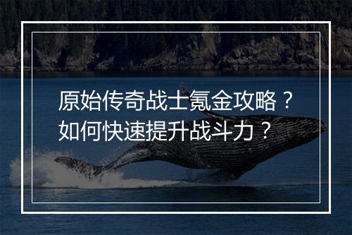 原始传奇战士氪金攻略？如何快速提升战斗力？