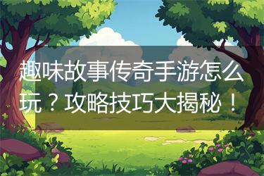 趣味故事传奇手游怎么玩？攻略技巧大揭秘！