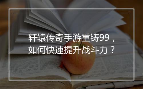 轩辕传奇手游重铸99，如何快速提升战斗力？