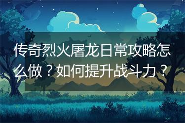 传奇烈火屠龙日常攻略怎么做？如何提升战斗力？