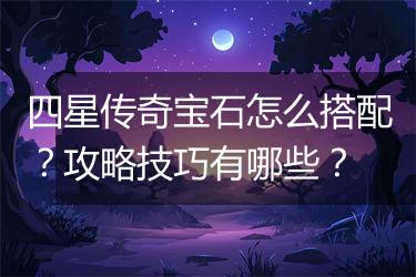 四星传奇宝石怎么搭配？攻略技巧有哪些？