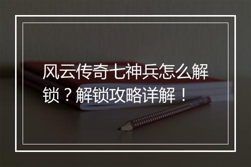 风云传奇七神兵怎么解锁？解锁攻略详解！