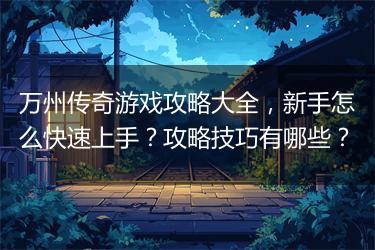 万州传奇游戏攻略大全,新手怎么快速上手?攻略技巧有哪些?