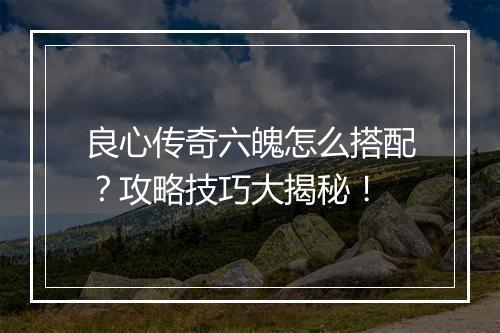 良心传奇六魄怎么搭配？攻略技巧大揭秘！