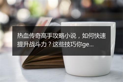 热血传奇高手攻略小说，如何快速提升战斗力？这些技巧你get了吗？