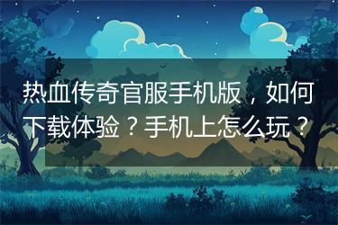 热血传奇官服手机版，如何下载体验？手机上怎么玩？