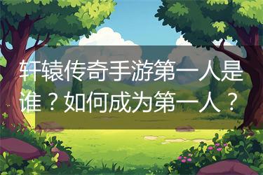 轩辕传奇手游第一人是谁？如何成为第一人？