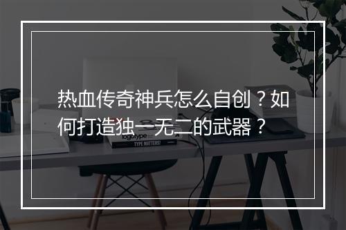 热血传奇神兵怎么自创？如何打造独一无二的武器？