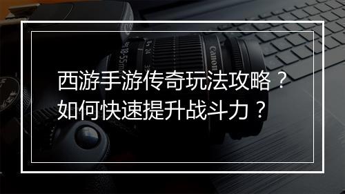 西游手游传奇玩法攻略？如何快速提升战斗力？
