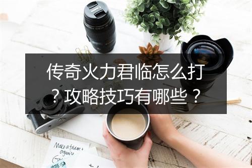 传奇火力君临怎么打？攻略技巧有哪些？