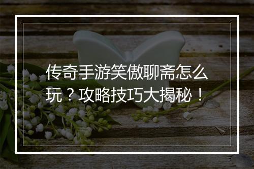 传奇手游笑傲聊斋怎么玩？攻略技巧大揭秘！