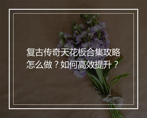 复古传奇天花板合集攻略怎么做？如何高效提升？