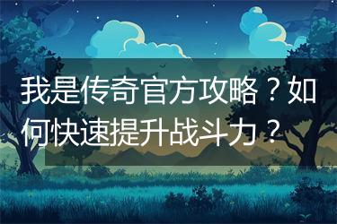 我是传奇官方攻略？如何快速提升战斗力？