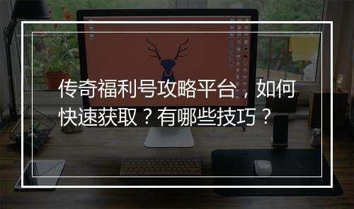传奇福利号攻略平台，如何快速获取？有哪些技巧？