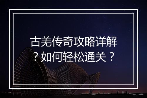古羌传奇攻略详解？如何轻松通关？