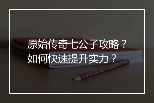 原始传奇七公子攻略？如何快速提升实力？