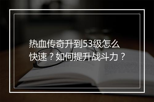 热血传奇升到53级怎么快速？如何提升战斗力？