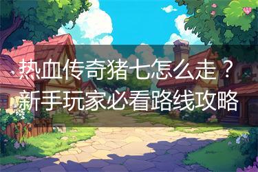 热血传奇猪七怎么走？新手玩家必看路线攻略