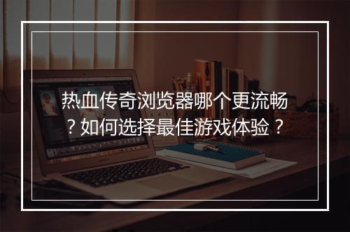 热血传奇浏览器哪个更流畅？如何选择最佳游戏体验？