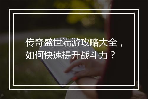 传奇盛世端游攻略大全，如何快速提升战斗力？