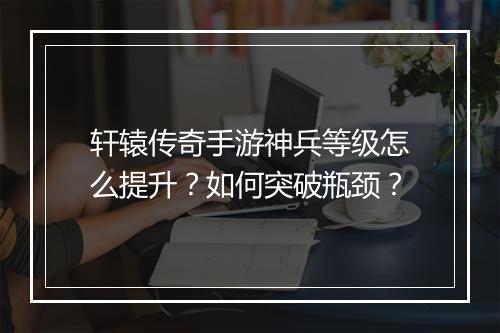 轩辕传奇手游神兵等级怎么提升？如何突破瓶颈？