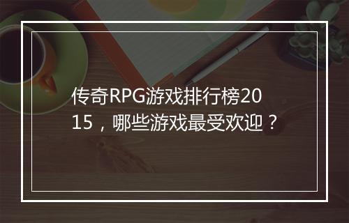 传奇RPG游戏排行榜2015，哪些游戏最受欢迎？