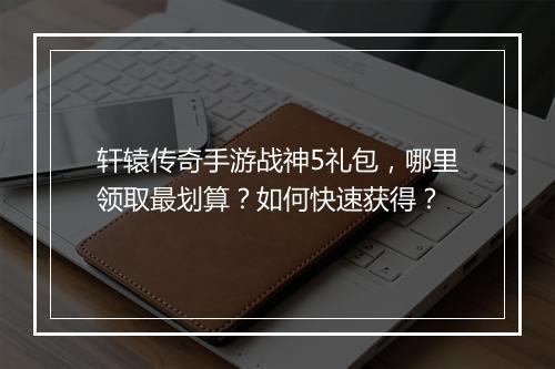 轩辕传奇手游战神5礼包，哪里领取最划算？如何快速获得？