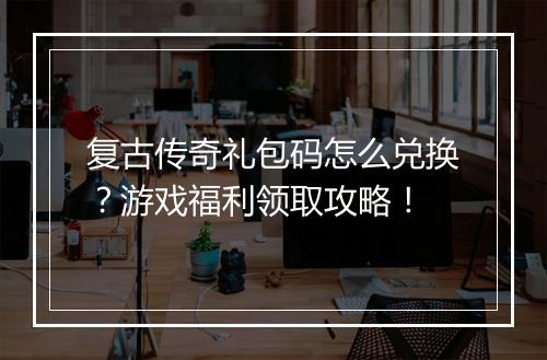 复古传奇礼包码怎么兑换？游戏福利领取攻略！