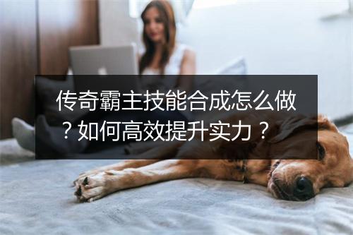 传奇霸主技能合成怎么做？如何高效提升实力？