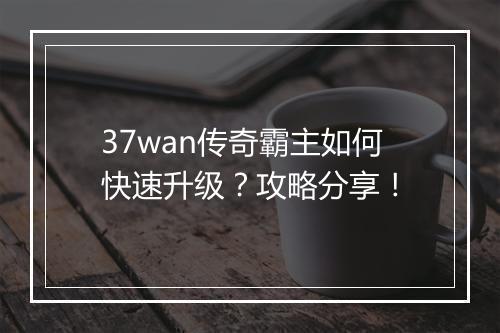 37wan传奇霸主如何快速升级？攻略分享！