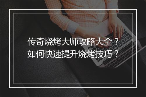 传奇烧烤大师攻略大全？如何快速提升烧烤技巧？