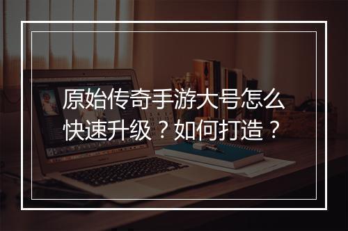 原始传奇手游大号怎么快速升级？如何打造？