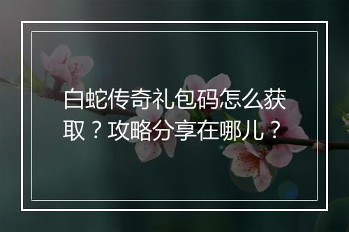 白蛇传奇礼包码怎么获取？攻略分享在哪儿？