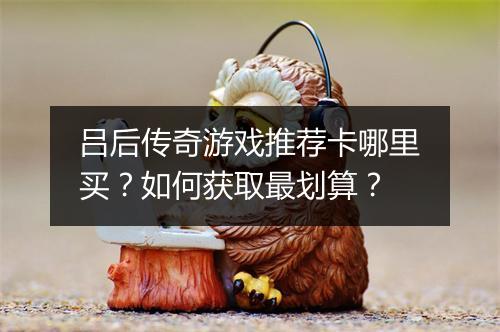 吕后传奇游戏推荐卡哪里买？如何获取最划算？