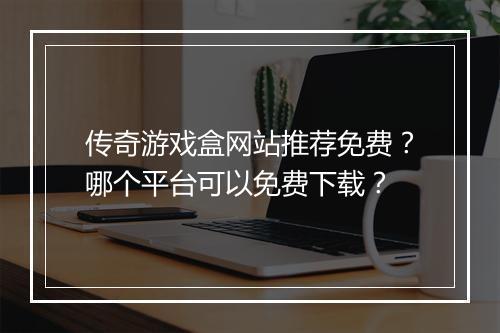 传奇游戏盒网站推荐免费？哪个平台可以免费下载？
