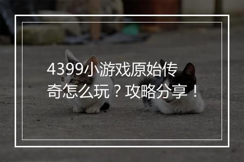 4399小游戏原始传奇怎么玩？攻略分享！