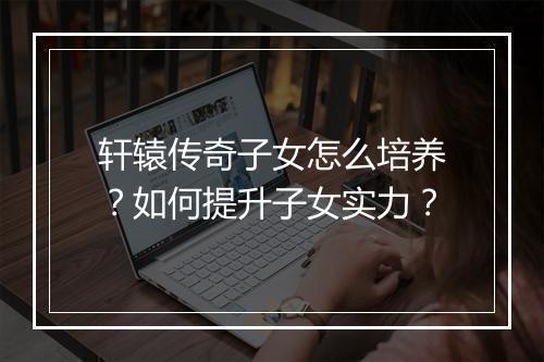 轩辕传奇子女怎么培养？如何提升子女实力？