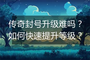 传奇封号升级难吗？如何快速提升等级？