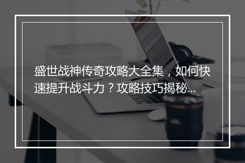 盛世战神传奇攻略大全集，如何快速提升战斗力？攻略技巧揭秘！