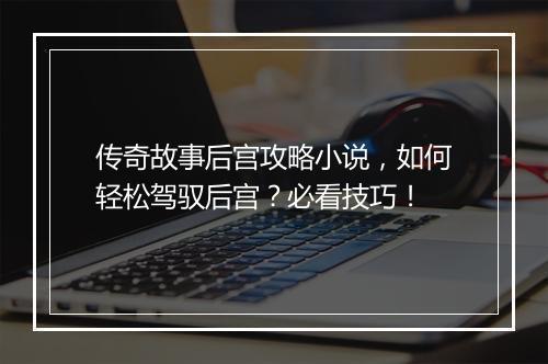 传奇故事后宫攻略小说，如何轻松驾驭后宫？必看技巧！