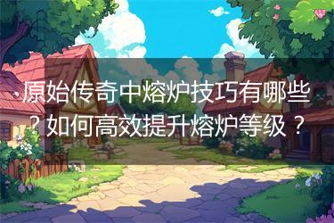 原始传奇中熔炉技巧有哪些？如何高效提升熔炉等级？