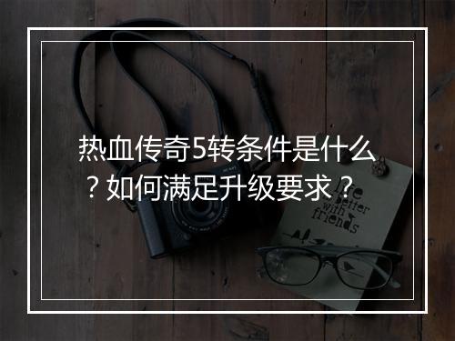 热血传奇5转条件是什么？如何满足升级要求？