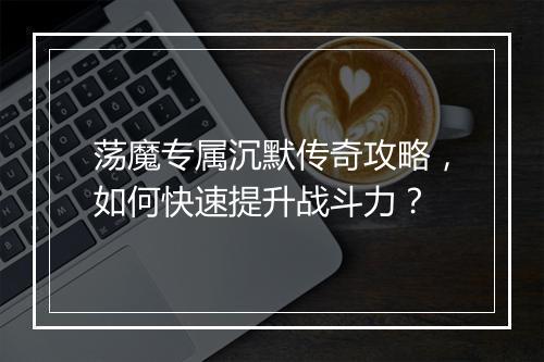荡魔专属沉默传奇攻略，如何快速提升战斗力？