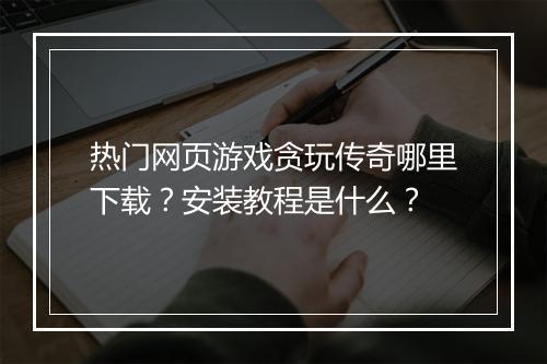 热门网页游戏贪玩传奇哪里下载？安装教程是什么？